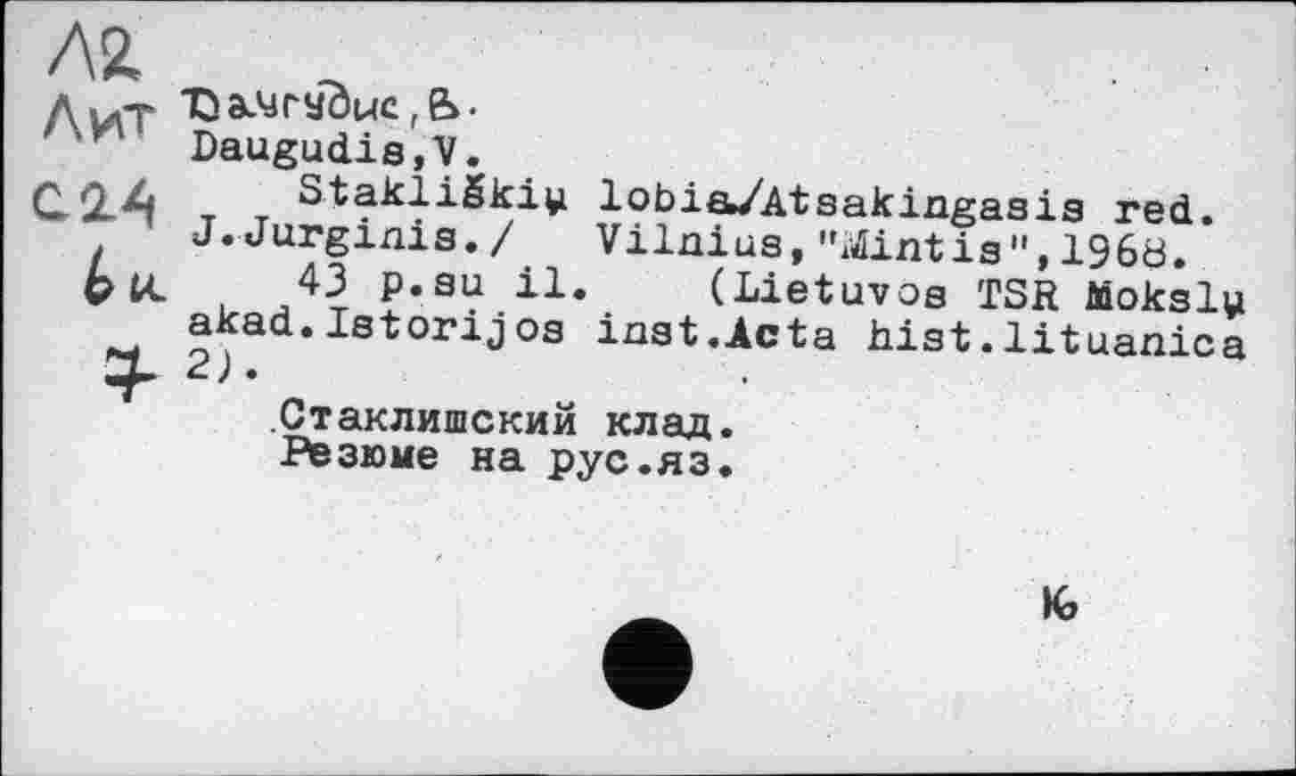 ﻿Л2.
Лілт ЂаЛЈГУОцс,е>.
¥ Daugudis,V.
С.2Л т StakliSki^ lobia/Atsakingasis red. J.Jurginis./ Vilnius,"Sintis",196b.
PU. 43 p.su il. (Lietuvos TSR Moksly akad.Istorijos inst.Acta hist.lituanica .Стаклишский клад.
Резюме на рус.яз.